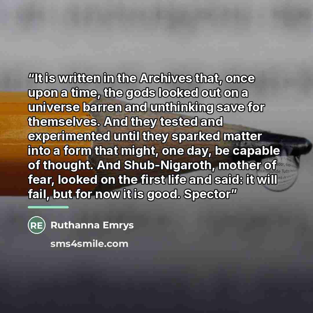 “It is written in the Archives that, once upon a time, the gods looked out on a universe barren and unthinking save for themselves. And they tested and experimented until they sparked matter into a form that might, one day, be capable of thought. And Shub-Nigaroth, mother of fear, looked on the…” quote by Ruthanna Emrys