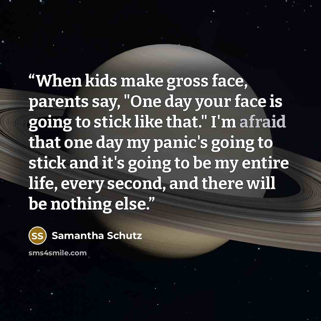“When kids make gross face, parents say, "One day your face is going to stick like that." I'm afraid that one day my panic's going to stick and it's going to be my entire life, every second, and there will be nothing else.” quote by Samantha Schutz