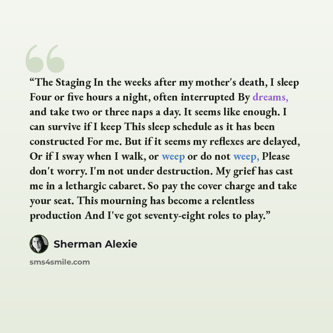 “The Staging In the weeks after my mother's death, I sleep Four or five hours a night, often interrupted By dreams, and take two or three naps a day. It seems like enough. I can survive if I keep This sleep schedule as it has been constructed For me. But if it seems my reflexes are delayed, Or if I…” quote by Sherman Alexie