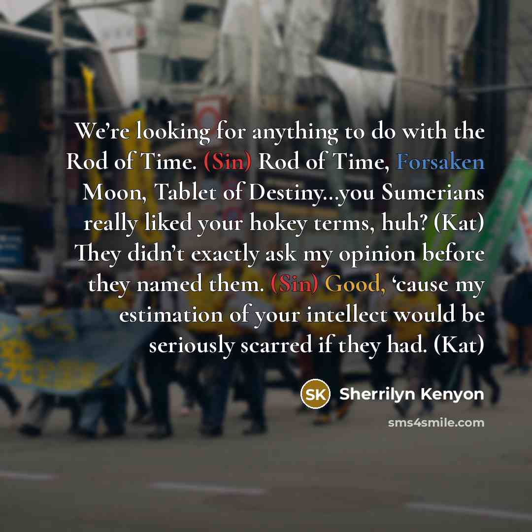 “We’re looking for anything to do with the Rod of Time. (Sin) Rod of Time, Forsaken Moon, Tablet of Destiny…you Sumerians really liked your hokey terms, huh? (Kat) They didn’t exactly ask my opinion before they named them. (Sin) Good, ‘cause my estimation of your intellect would be seriously…” quote by Sherrilyn Kenyon