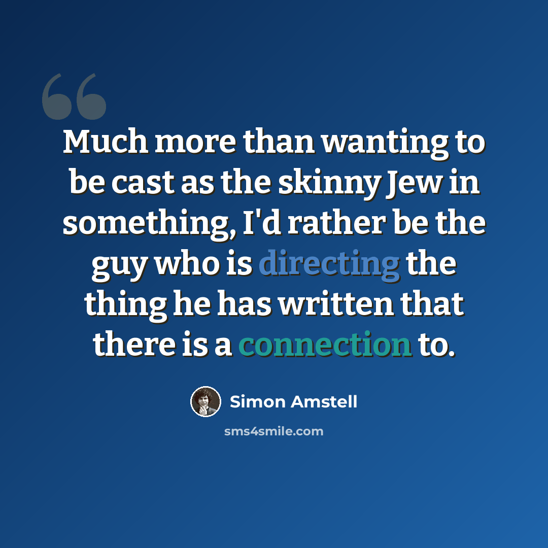 “Much more than wanting to be cast as the skinny Jew in something, I'd rather be the guy who is directing the thing he has written that there is a connection to.” quote by Simon Amstell