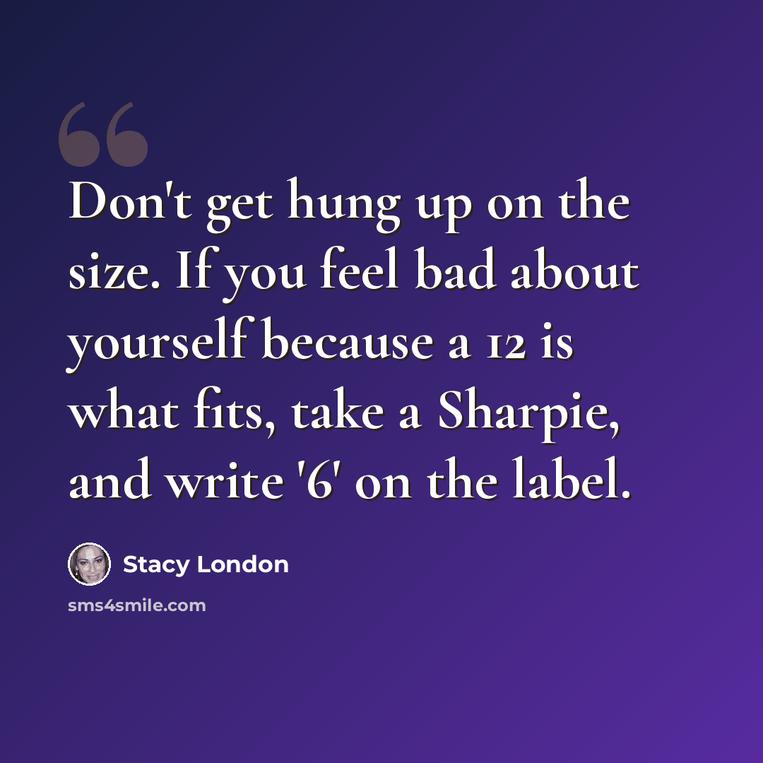 “Don't get hung up on the size. If you feel bad about yourself because a 12 is what fits, take a Sharpie, and write '6' on the label.” quote by Stacy London