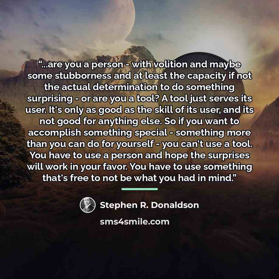“...are you a person - with volition and maybe some stubborness and at least the capacity if not the actual determination to do something surprising - or are you a tool? A tool just serves its user. It's only as good as the skill of its user, and its not good for anything else. So if you want to…” quote by Stephen R. Donaldson