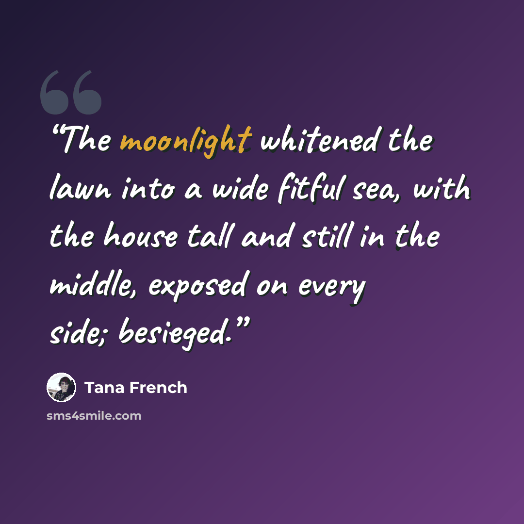 “The moonlight whitened the lawn into a wide fitful sea, with the house tall and still in the middle, exposed on every side; besieged.” quote by Tana French