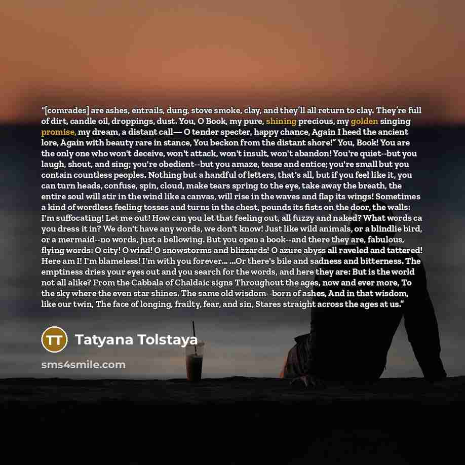 “[comrades] are ashes, entrails, dung, stove smoke, clay, and they’ll all return to clay. They’re full of dirt, candle oil, droppings, dust. You, O Book, my pure, shining precious, my golden singing promise, my dream, a distant call— O tender specter, happy chance, Again I heed the ancient lore…” quote by Tatyana Tolstaya