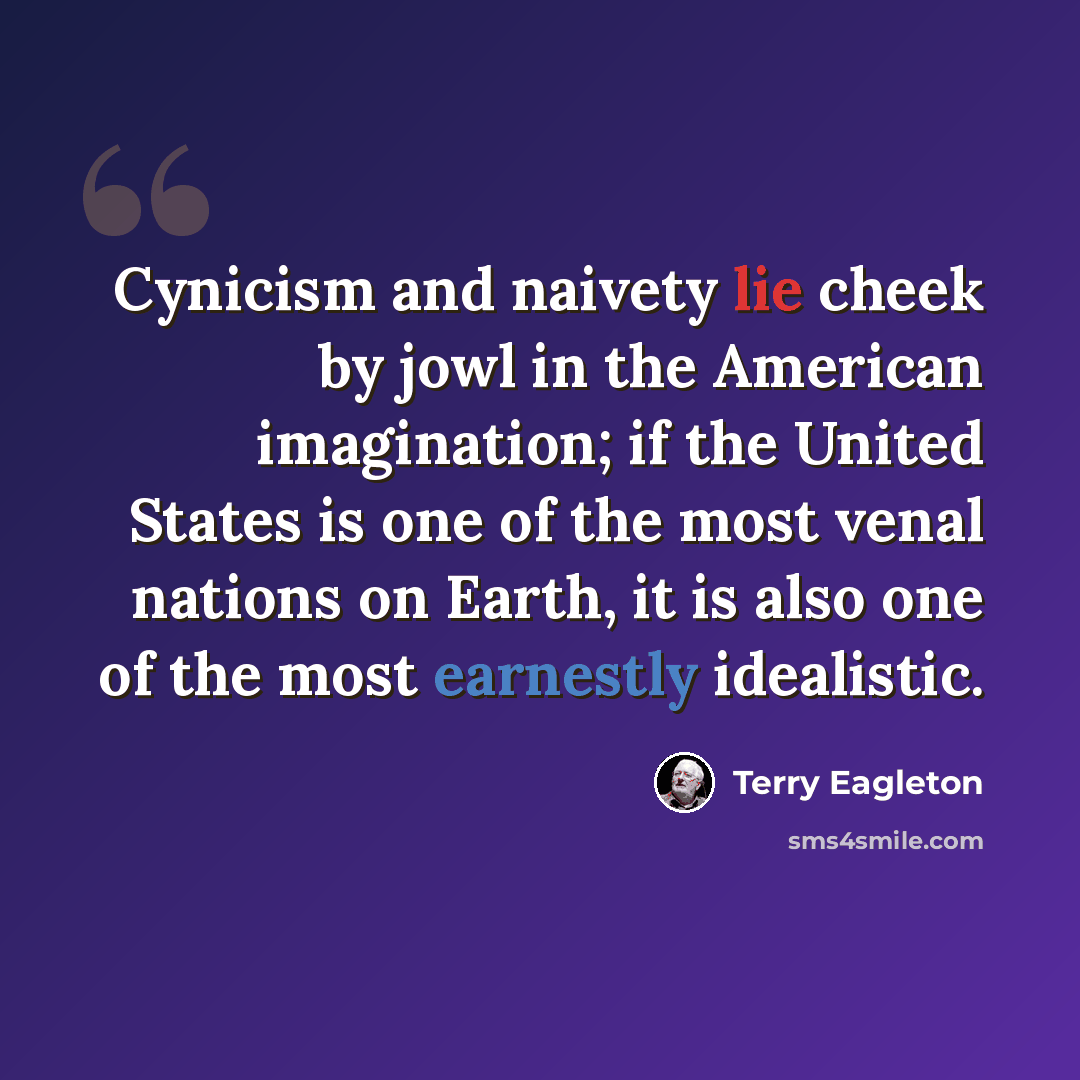 “Cynicism and naivety lie cheek by jowl in the American imagination; if the United States is one of the most venal nations on Earth, it is also one of the most earnestly idealistic.” quote by Terry Eagleton