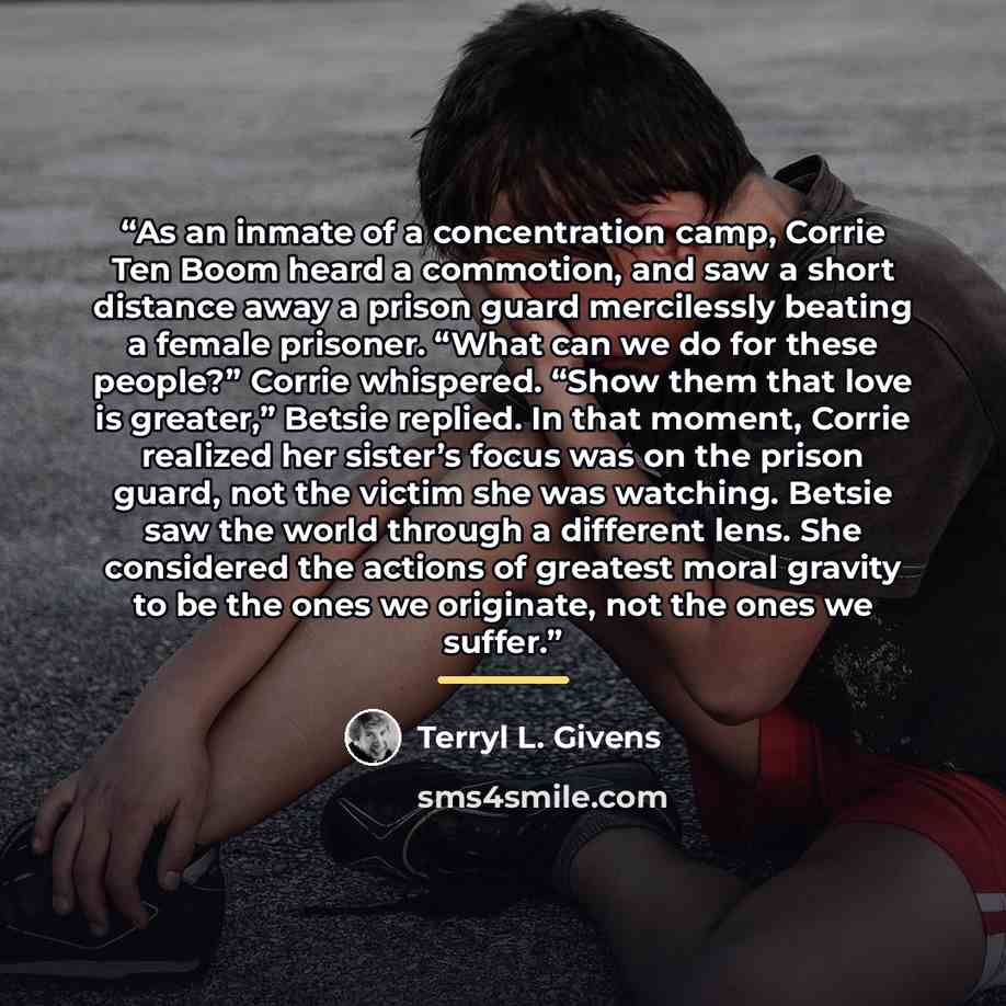 “As an inmate of a concentration camp, Corrie Ten Boom heard a commotion, and saw a short distance away a prison guard mercilessly beating a female prisoner. “What can we do for these people?” Corrie whispered. “Show them that love is greater,” Betsie replied. In that moment, Corrie realized her…” quote by Terryl L. Givens