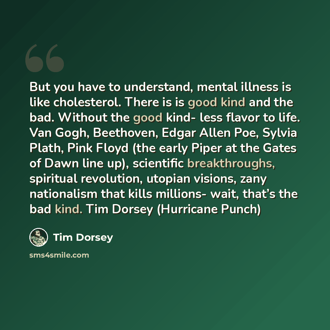 “But you have to understand, mental illness is like cholesterol. There is is good kind and the bad. Without the good kind- less flavor to life. Van Gogh, Beethoven, Edgar Allen Poe, Sylvia Plath, Pink Floyd (the early Piper at the Gates of Dawn line up), scientific breakthroughs, spiritual…” quote by Tim Dorsey
