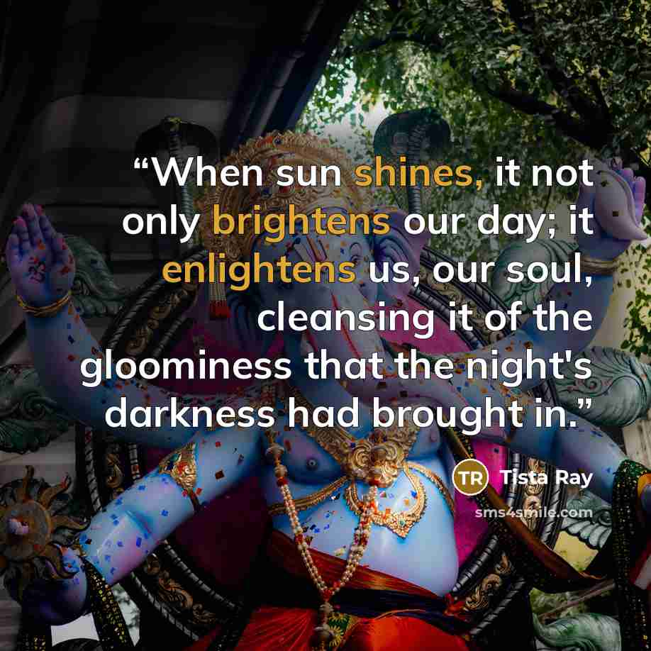 “When sun shines, it not only brightens our day; it enlightens us, our soul, cleansing it of the gloominess that the night's darkness had brought in.” quote by Tista Ray