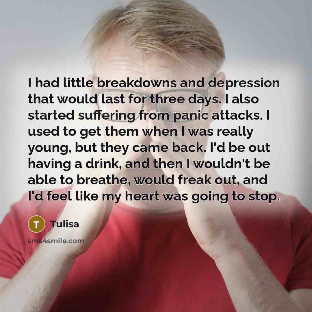 “I had little breakdowns and depression that would last for three days. I also started suffering from panic attacks. I used to get them when I was really young, but they came back. I'd be out having a drink, and then I wouldn't be able to breathe, would freak out, and I'd feel like my heart was…” quote by Tulisa