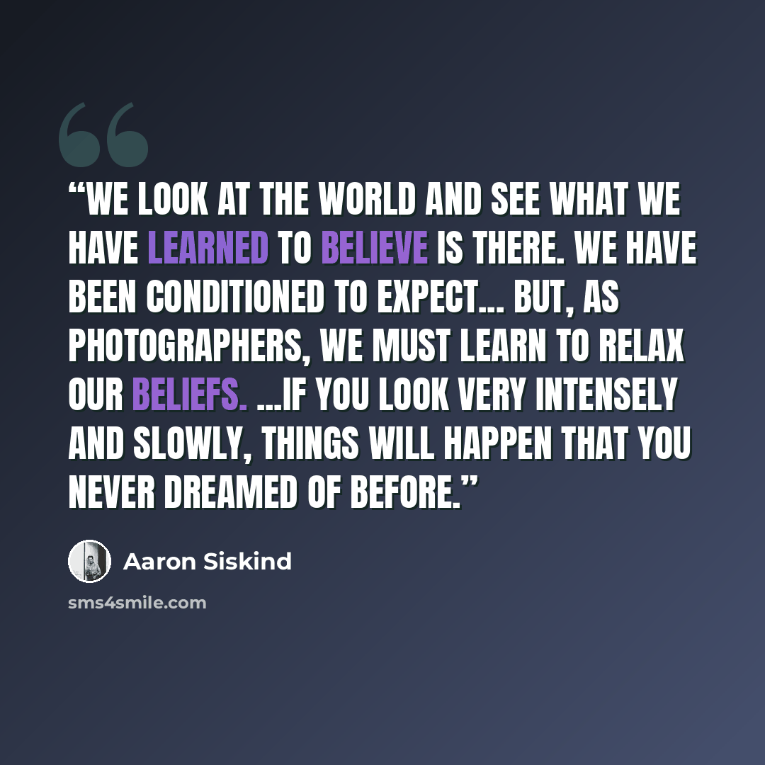 “We look at the world and see what we have learned to believe is there. We have been conditioned to expect... but, as photographers, we must learn to relax our beliefs. ...if you look very intensely and slowly, things will happen that you never dreamed of before.” quote by Aaron Siskind