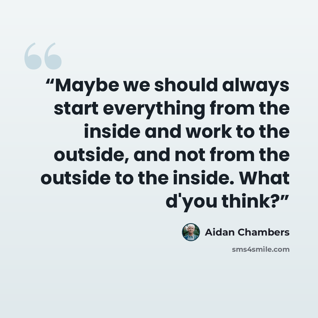 “Maybe we should always start everything from the inside and work to the outside, and not from the outside to the inside. What d'you think?” quote by Aidan Chambers