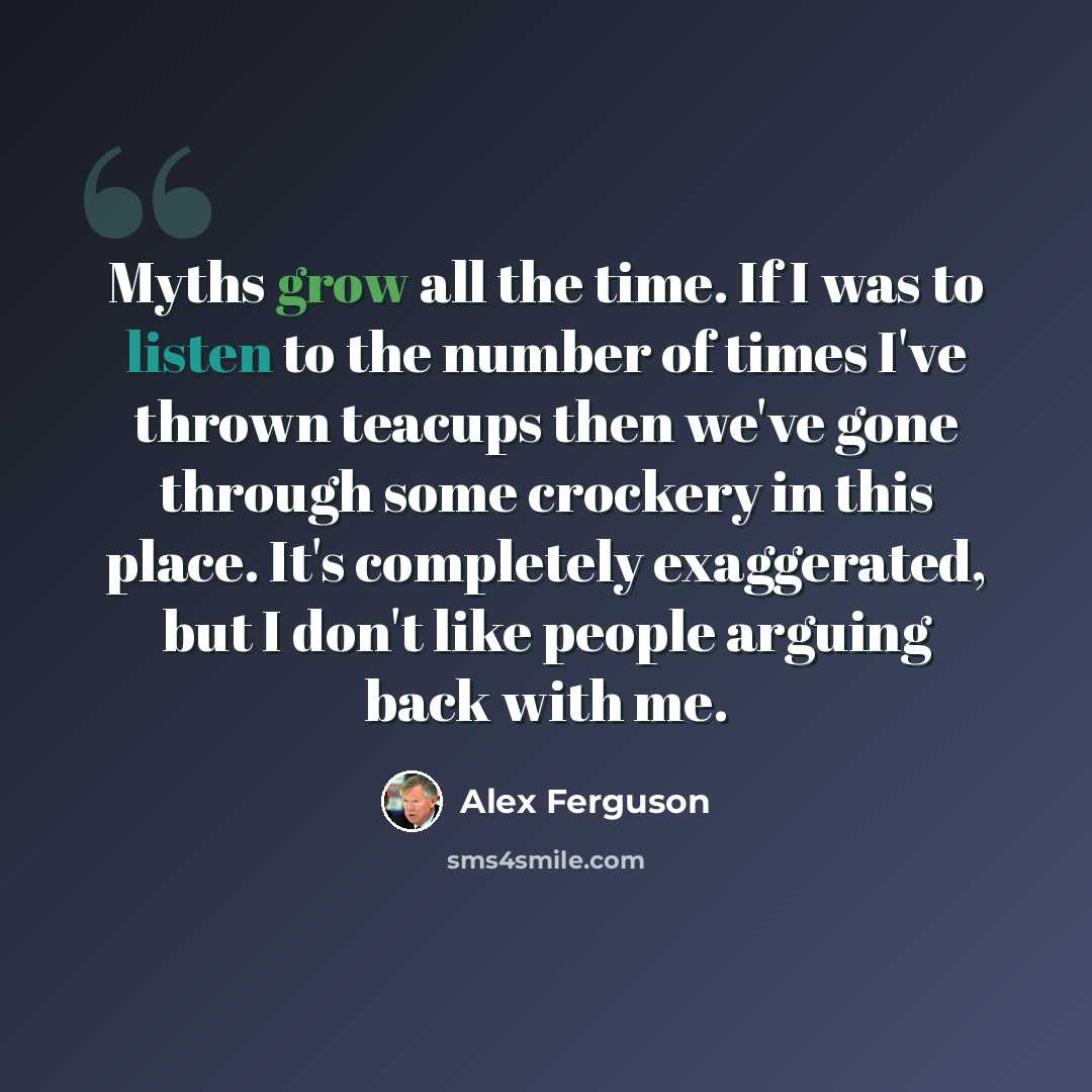 “Myths grow all the time. If I was to listen to the number of times I've thrown teacups then we've gone through some crockery in this place. It's completely exaggerated, but I don't like people arguing back with me.” quote by Alex Ferguson