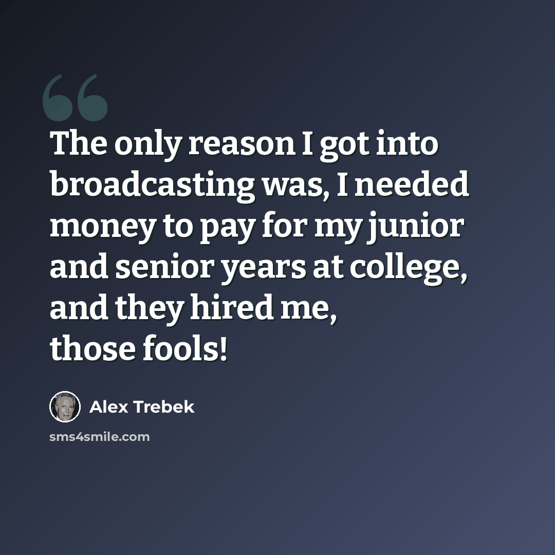 “The only reason I got into broadcasting was, I needed money to pay for my junior and senior years at college, and they hired me, those fools!” quote by Alex Trebek