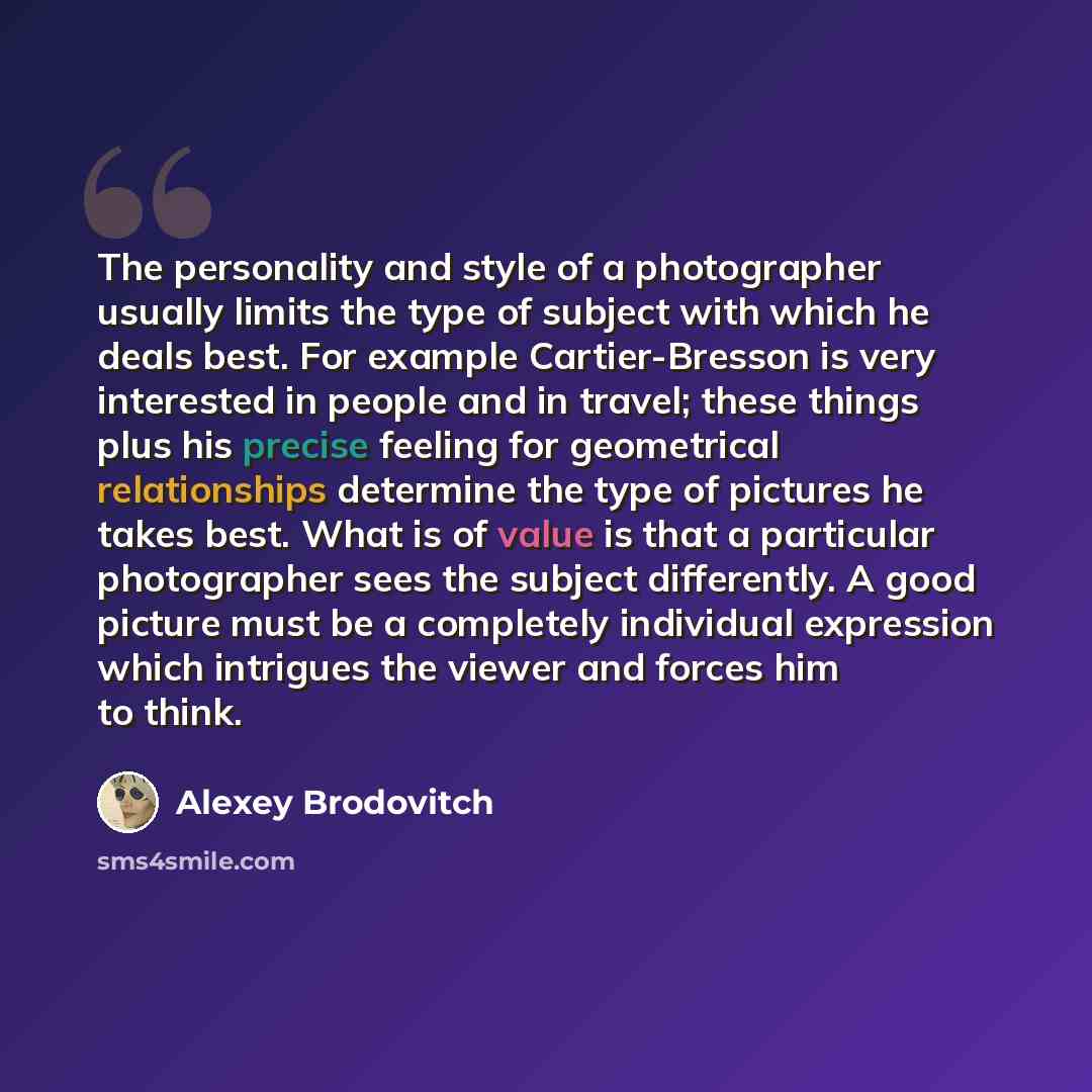 “The personality and style of a photographer usually limits the type of subject with which he deals best. For example Cartier-Bresson is very interested in people and in travel; these things plus his precise feeling for geometrical relationships determine the type of pictures he takes best. What is…” quote by Alexey Brodovitch