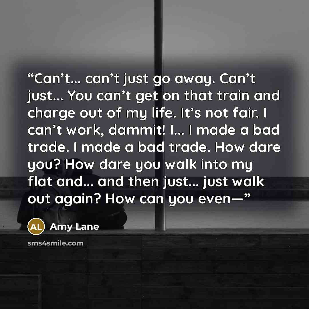 “Can’t... can’t just go away. Can’t just... You can’t get on that train and charge out of my life. It’s not fair. I can’t work, dammit! I... I made a bad trade. I made a bad trade. How dare you? How dare you walk into my flat and... and then just... just walk out again? How can you even—” quote by Amy Lane