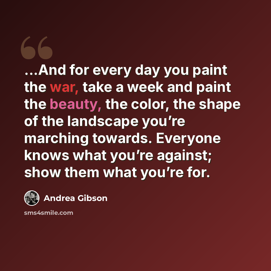 “...And for every day you paint the war, take a week and paint the beauty, the color, the shape of the landscape you’re marching towards. Everyone knows what you’re against; show them what you’re for.” quote by Andrea Gibson