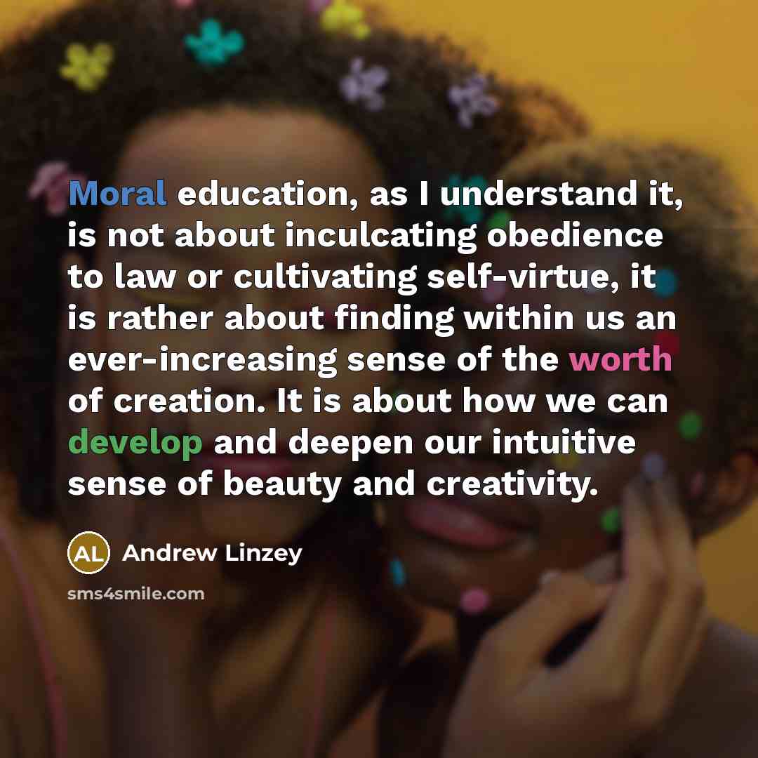 “Moral education, as I understand it, is not about inculcating obedience to law or cultivating self-virtue, it is rather about finding within us an ever-increasing sense of the worth of creation. It is about how we can develop and deepen our intuitive sense of beauty and creativity.” quote by Andrew Linzey