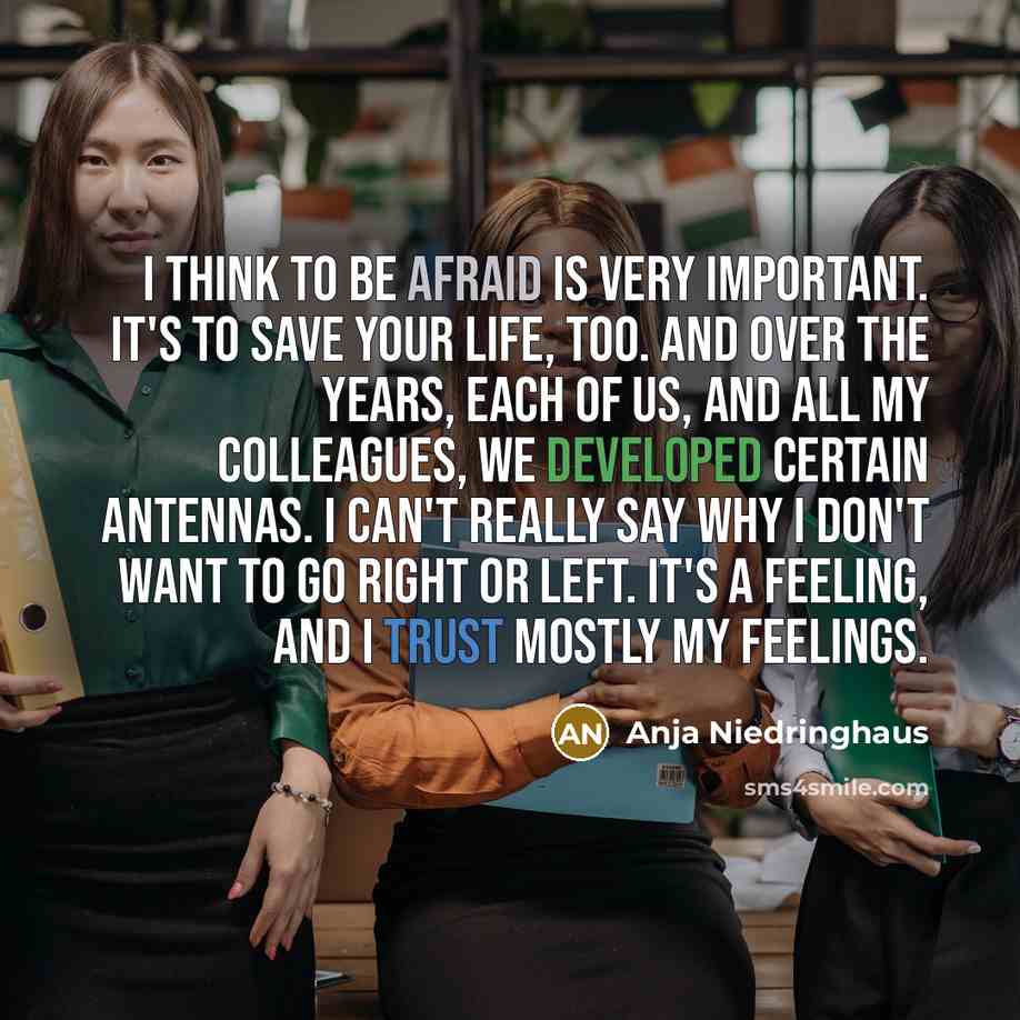 “I think to be afraid is very important. It's to save your life, too. And over the years, each of us, and all my colleagues, we developed certain antennas. I can't really say why I don't want to go right or left. It's a feeling, and I trust mostly my feelings.” quote by Anja Niedringhaus