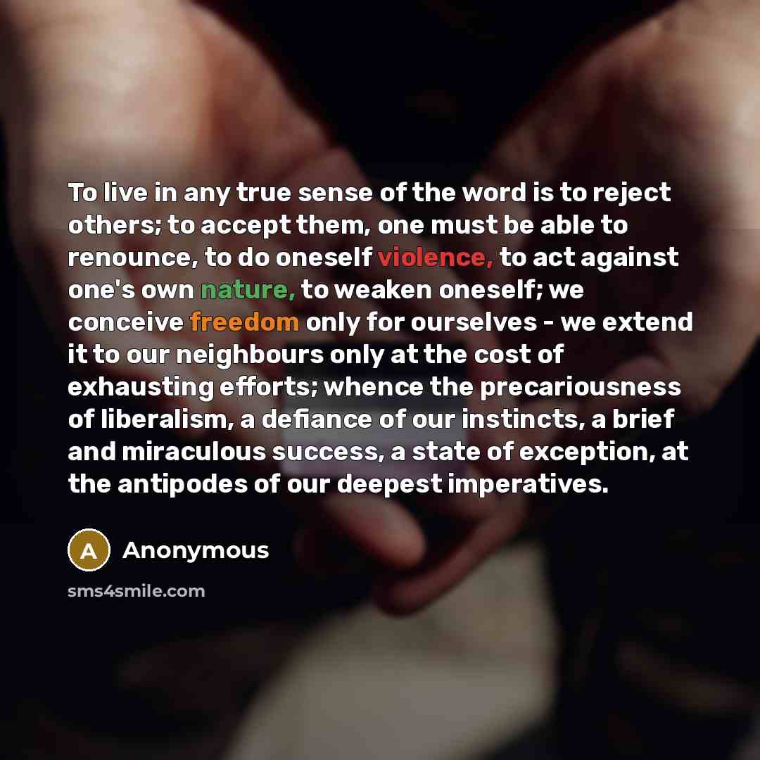 “To live in any true sense of the word is to reject others; to accept them, one must be able to renounce, to do oneself violence, to act against one's own nature, to weaken oneself; we conceive freedom only for ourselves - we extend it to our neighbours only at the cost of exhausting efforts…” quote by Anonymous