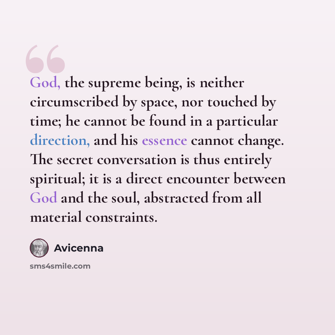 “God, the supreme being, is neither circumscribed by space, nor touched by time; he cannot be found in a particular direction, and his essence cannot change. The secret conversation is thus entirely spiritual; it is a direct encounter between God and the soul, abstracted from all material…” quote by Avicenna