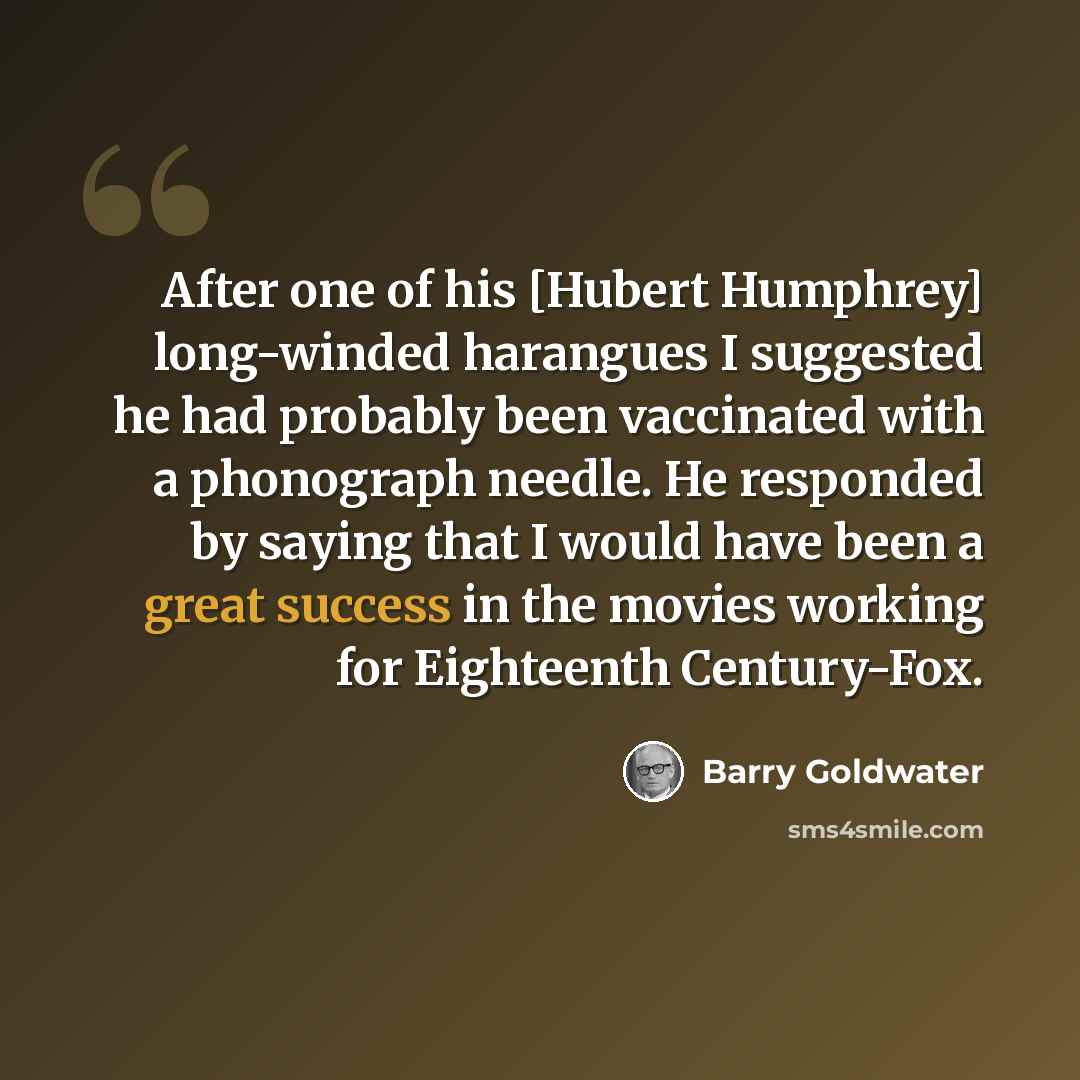 “After one of his [Hubert Humphrey] long-winded harangues I suggested he had probably been vaccinated with a phonograph needle. He responded by saying that I would have been a great success in the movies working for Eighteenth Century-Fox.” quote by Barry Goldwater