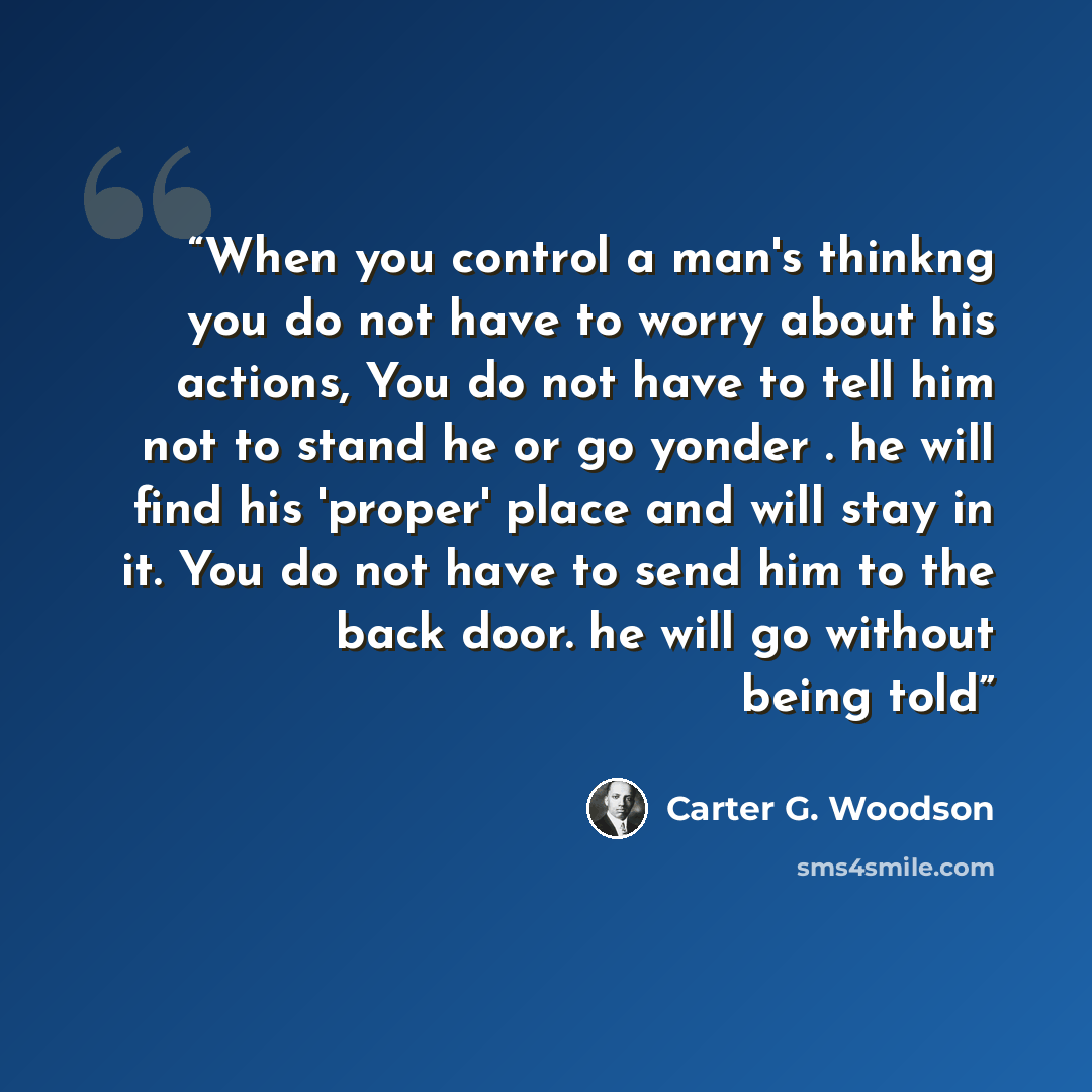 “When you control a man's thinkng you do not have to worry about his actions, You do not have to tell him not to stand he or go yonder . he will find his 'proper' place and will stay in it. You do not have to send him to the back door. he will go without being told” quote by Carter G. Woodson