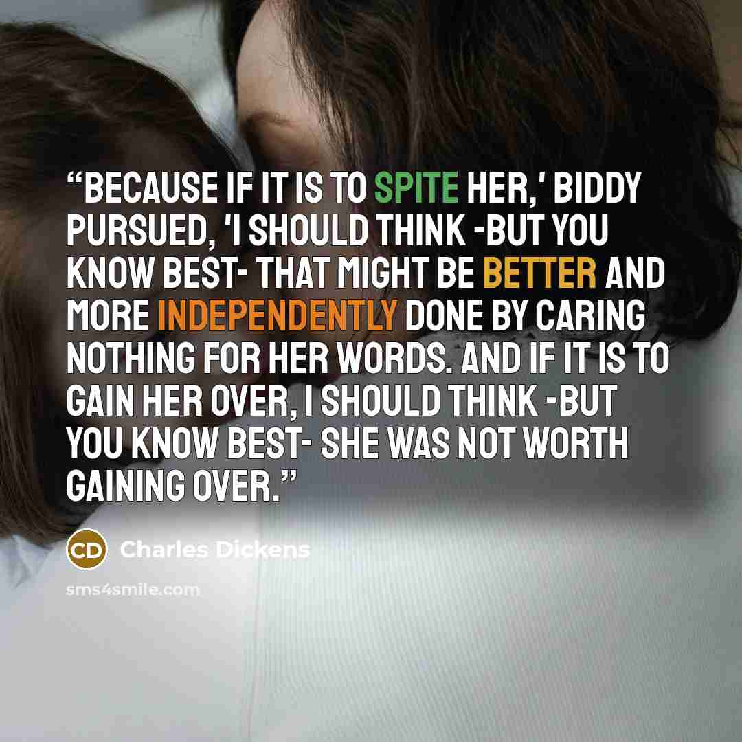 “Because if it is to spite her,' Biddy pursued, 'I should think -but you know best- that might be better and more independently done by caring nothing for her words. And if it is to gain her over, I should think -but you know best- she was not worth gaining over.” quote by Charles Dickens