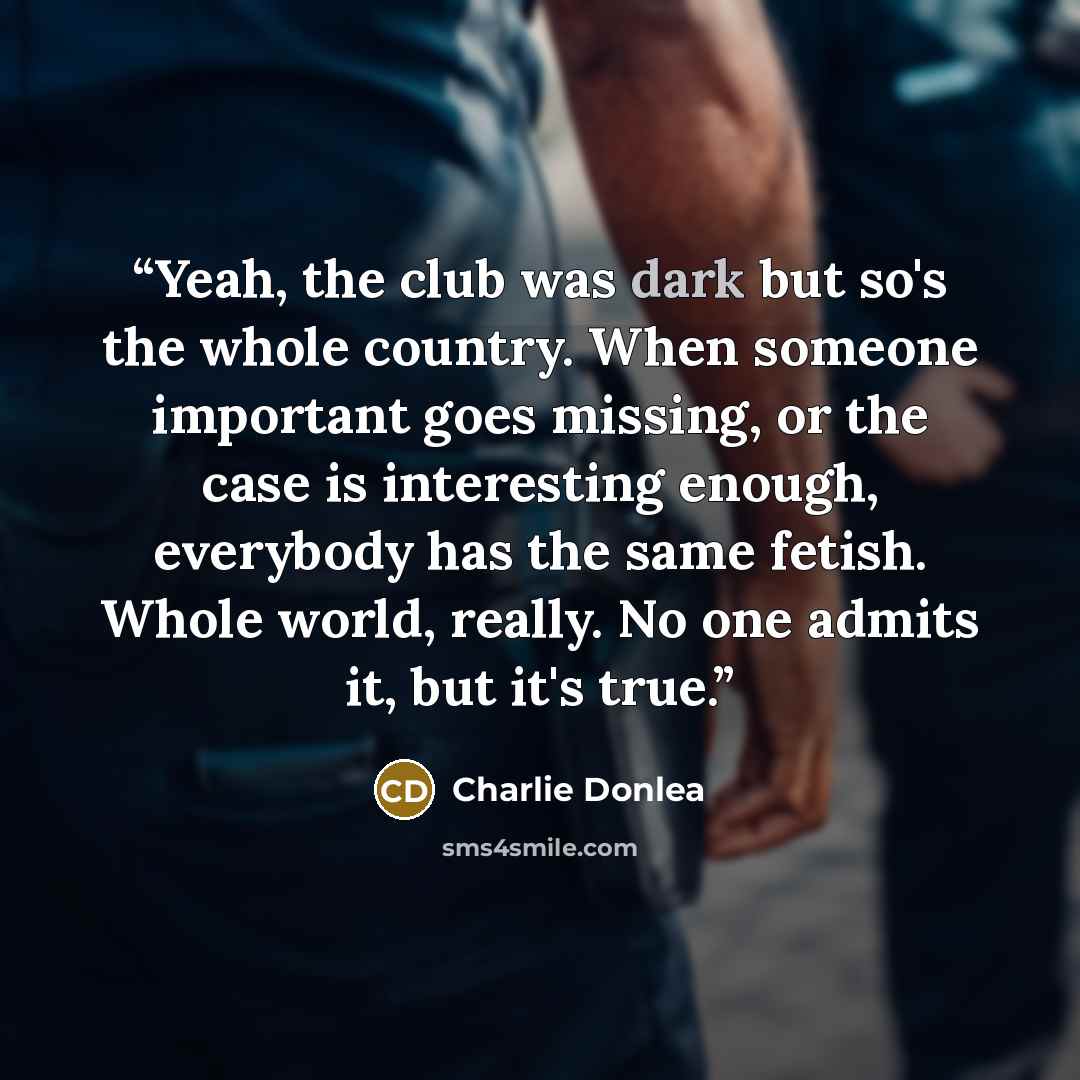 “Yeah, the club was dark but so's the whole country. When someone important goes missing, or the case is interesting enough, everybody has the same fetish. Whole world, really. No one admits it, but it's true.” quote by Charlie Donlea