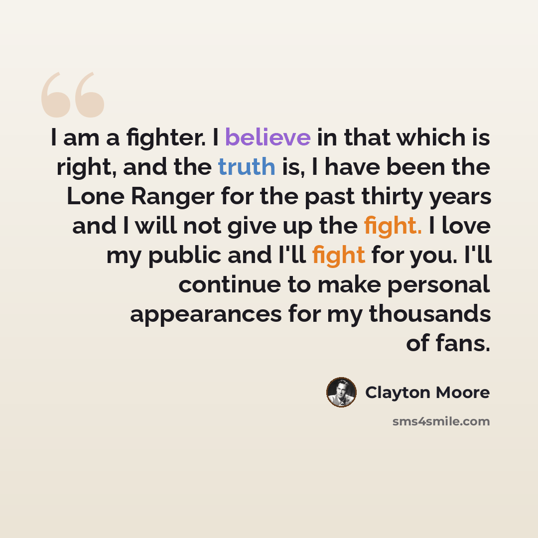 “I am a fighter. I believe in that which is right, and the truth is, I have been the Lone Ranger for the past thirty years and I will not give up the fight. I love my public and I'll fight for you. I'll continue to make personal appearances for my thousands of fans.” quote by Clayton Moore