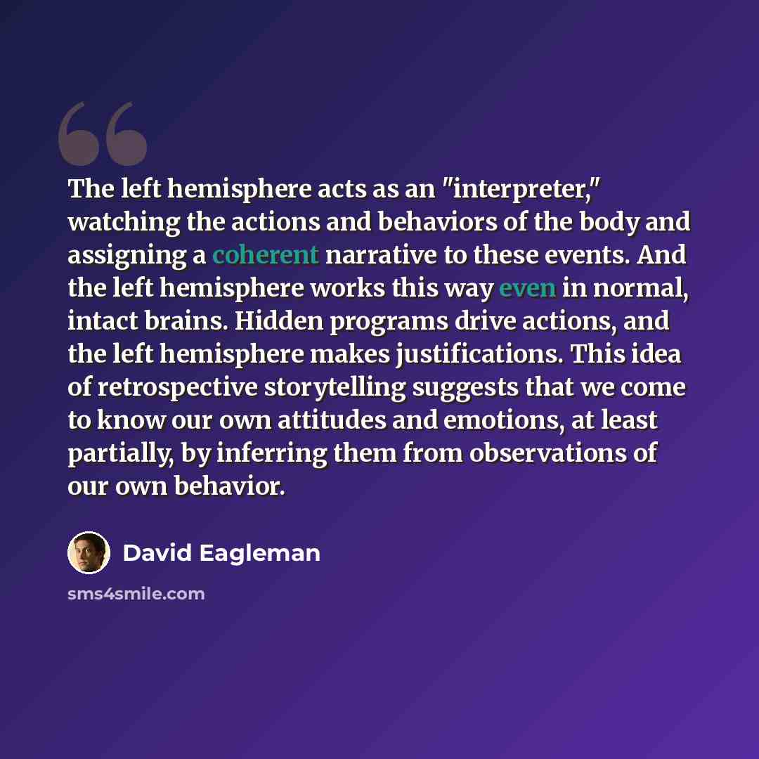 “The left hemisphere acts as an "interpreter," watching the actions and behaviors of the body and assigning a coherent narrative to these events. And the left hemisphere works this way even in normal, intact brains. Hidden programs drive actions, and the left hemisphere makes justifications. This…” quote by David Eagleman