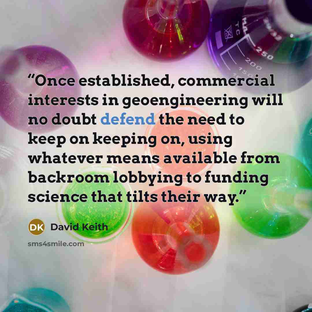 “Once established, commercial interests in geoengineering will no doubt defend the need to keep on keeping on, using whatever means available from backroom lobbying to funding science that tilts their way.” quote by David Keith