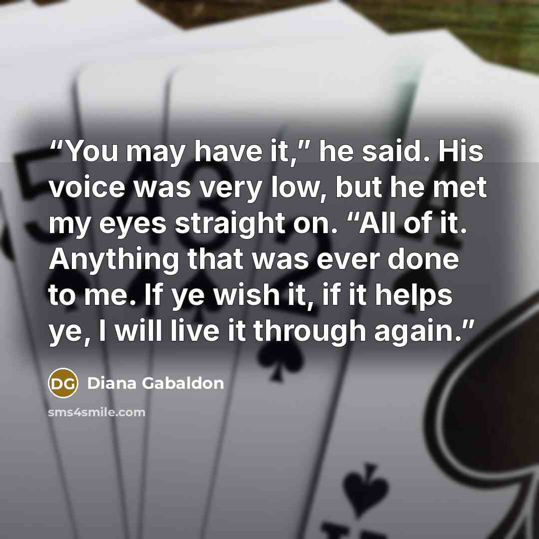 “You may have it,” he said. His voice was very low, but he met my eyes straight on. “All of it. Anything that was ever done to me. If ye wish it, if it helps ye, I will live it through again.” quote by Diana Gabaldon