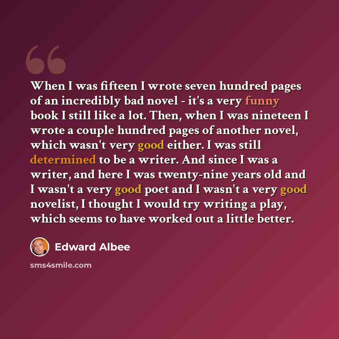 “When I was fifteen I wrote seven hundred pages of an incredibly bad novel - it's a very funny book I still like a lot. Then, when I was nineteen I wrote a couple hundred pages of another novel, which wasn't very good either. I was still determined to be a writer. And since I was a writer, and here…” quote by Edward Albee