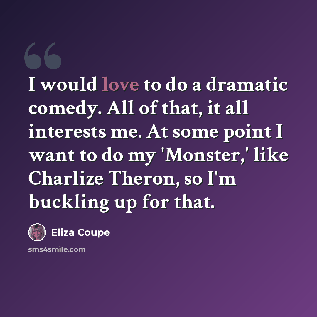 “I would love to do a dramatic comedy. All of that, it all interests me. At some point I want to do my 'Monster,' like Charlize Theron, so I'm buckling up for that.” quote by Eliza Coupe