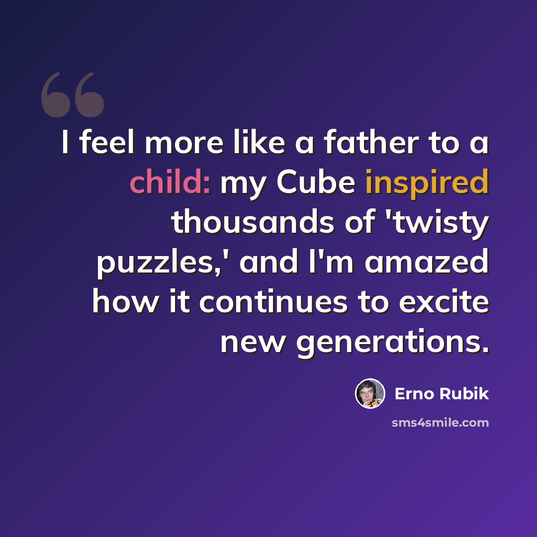“I feel more like a father to a child: my Cube inspired thousands of 'twisty puzzles,' and I'm amazed how it continues to excite new generations.” quote by Erno Rubik
