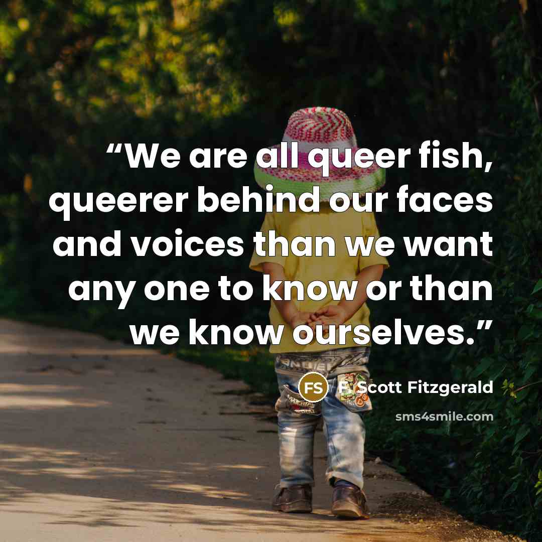 “We are all queer fish, queerer behind our faces and voices than we want any one to know or than we know ourselves.” quote by F. Scott Fitzgerald