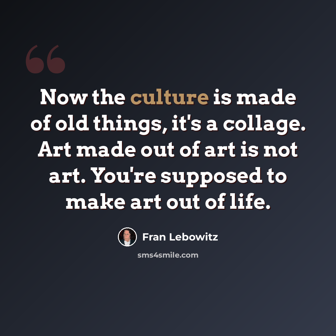 “Now the culture is made of old things, it's a collage. Art made out of art is not art. You're supposed to make art out of life.” quote by Fran Lebowitz