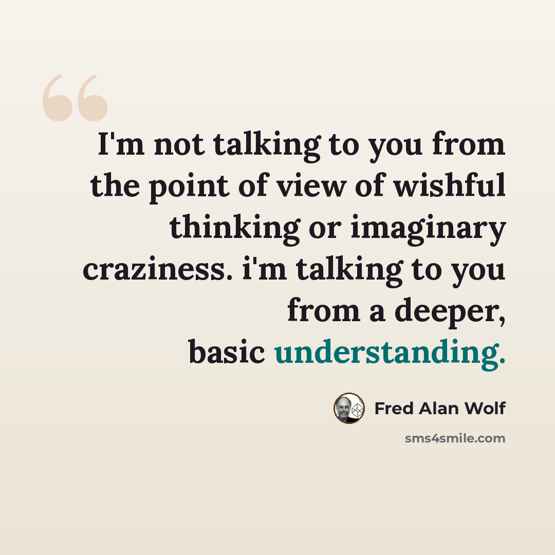 “I'm not talking to you from the point of view of wishful thinking or imaginary craziness. i'm talking to you from a deeper, basic understanding.” quote by Fred Alan Wolf