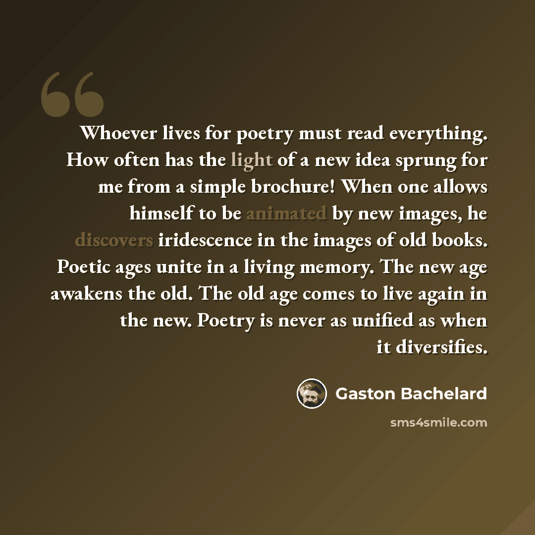 “Whoever lives for poetry must read everything. How often has the light of a new idea sprung for me from a simple brochure! When one allows himself to be animated by new images, he discovers iridescence in the images of old books. Poetic ages unite in a living memory. The new age awakens the old…” quote by Gaston Bachelard