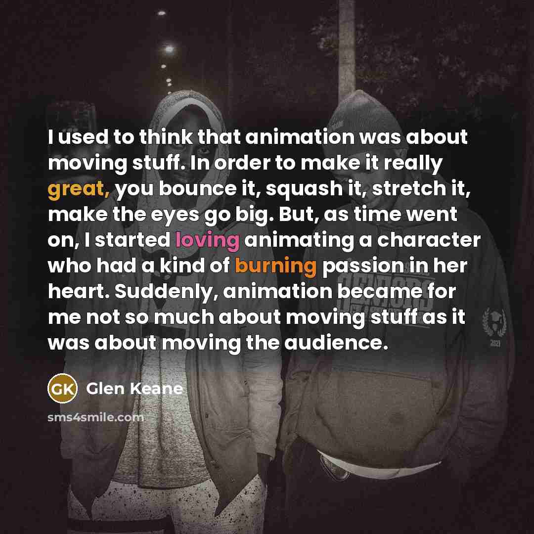“I used to think that animation was about moving stuff. In order to make it really great, you bounce it, squash it, stretch it, make the eyes go big. But, as time went on, I started loving animating a character who had a kind of burning passion in her heart. Suddenly, animation became for me not so…” quote by Glen Keane