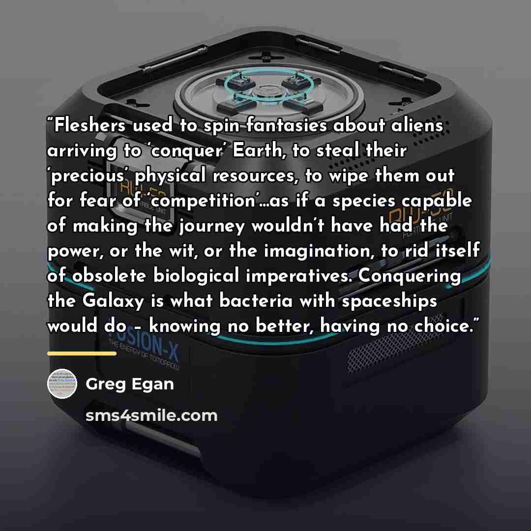 “Fleshers used to spin fantasies about aliens arriving to ‘conquer’ Earth, to steal their ‘precious’ physical resources, to wipe them out for fear of ‘competition’…as if a species capable of making the journey wouldn’t have had the power, or the wit, or the imagination, to rid itself of obsolete…” quote by Greg Egan