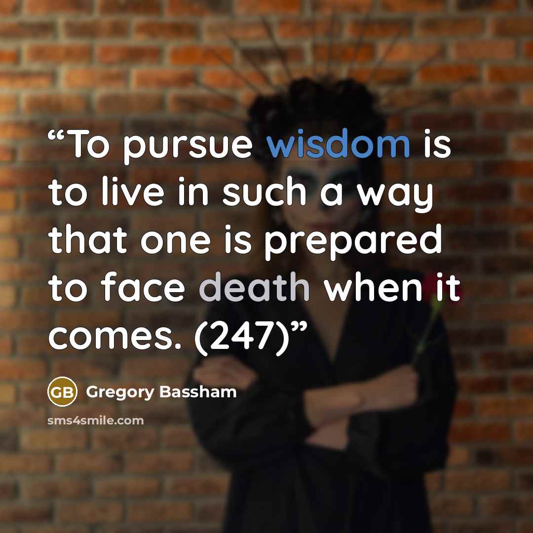 “To pursue wisdom is to live in such a way that one is prepared to face death when it comes. (247)” quote by Gregory Bassham