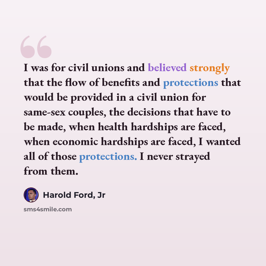 “I was for civil unions and believed strongly that the flow of benefits and protections that would be provided in a civil union for same-sex couples, the decisions that have to be made, when health hardships are faced, when economic hardships are faced, I wanted all of those protections. I never…” quote by Harold Ford, Jr