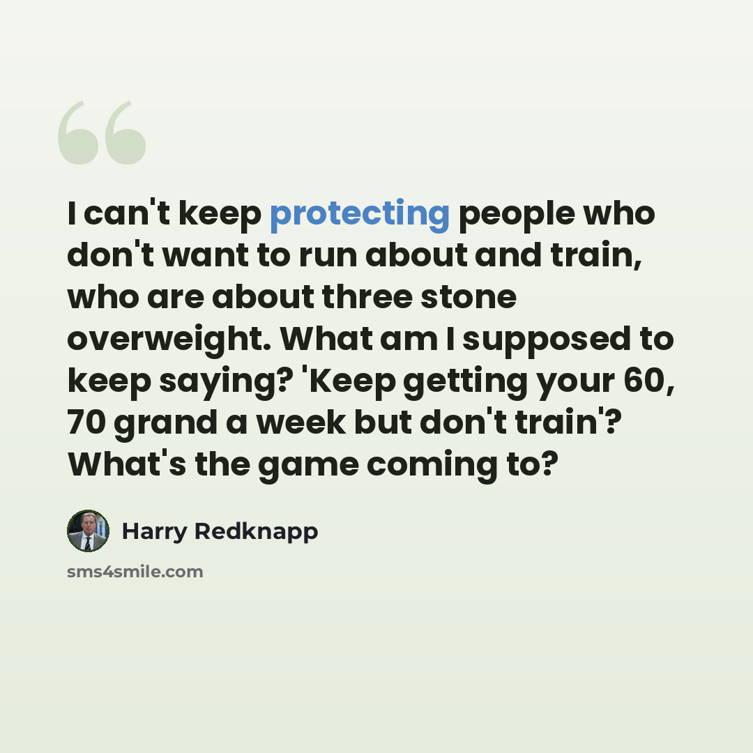 “I can't keep protecting people who don't want to run about and train, who are about three stone overweight. What am I supposed to keep saying? 'Keep getting your 60, 70 grand a week but don't train'? What's the game coming to?” quote by Harry Redknapp