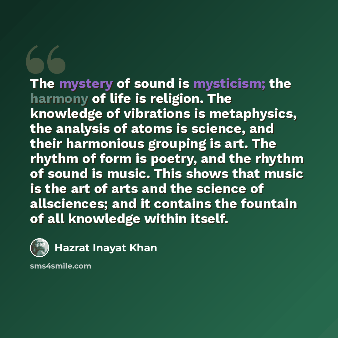 “The mystery of sound is mysticism; the harmony of life is religion. The knowledge of vibrations is metaphysics, the analysis of atoms is science, and their harmonious grouping is art. The rhythm of form is poetry, and the rhythm of sound is music. This shows that music is the art of arts and the…” quote by Hazrat Inayat Khan