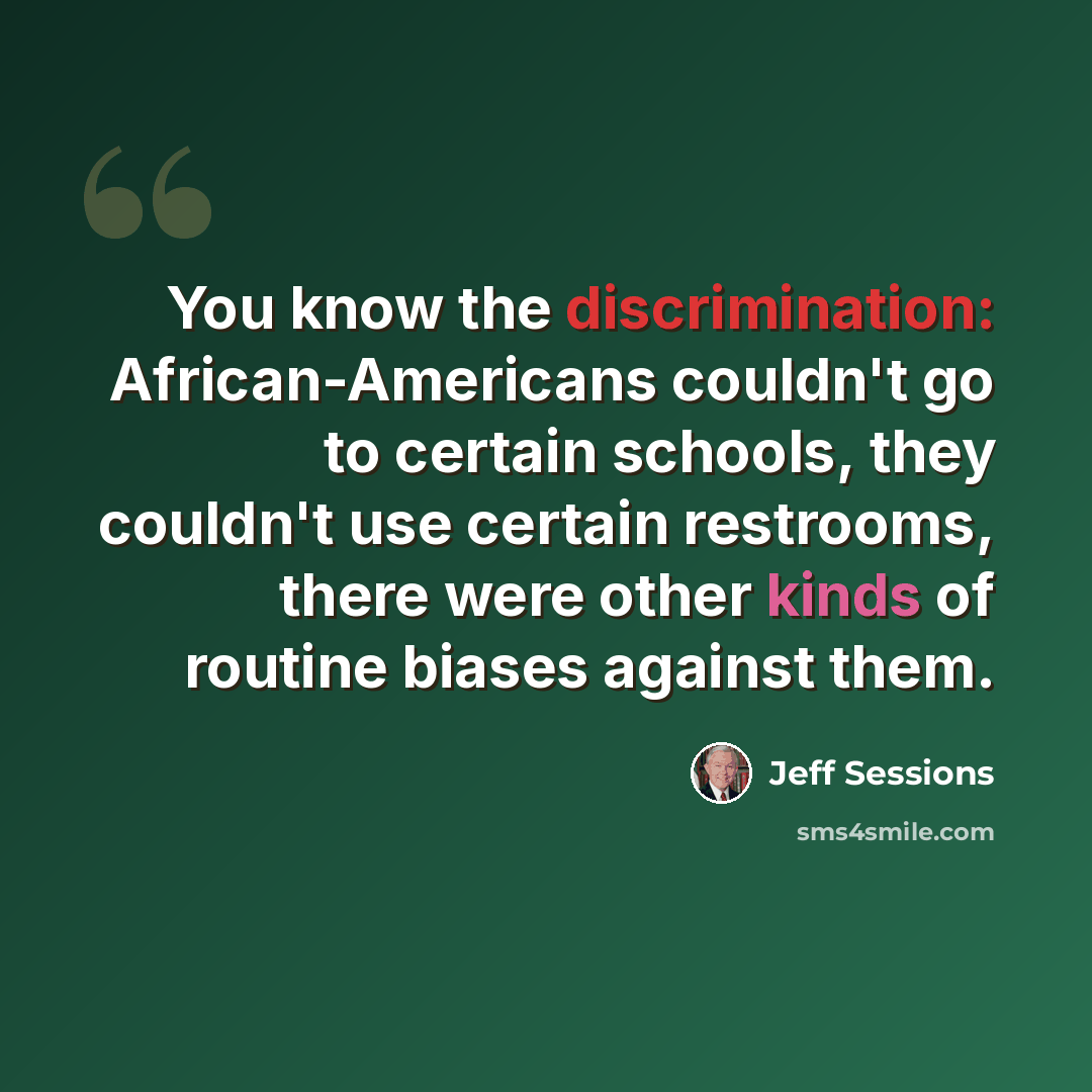 “You know the discrimination: African-Americans couldn't go to certain schools, they couldn't use certain restrooms, there were other kinds of routine biases against them.” quote by Jeff Sessions