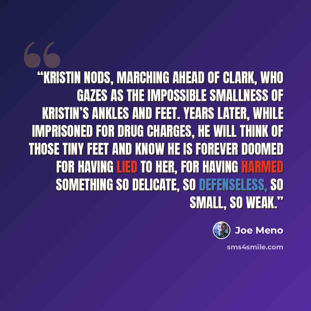 “Kristin nods, marching ahead of Clark, who gazes as the impossible smallness of Kristin’s ankles and feet. Years later, while imprisoned for drug charges, he will think of those tiny feet and know he is forever doomed for having lied to her, for having harmed something so delicate, so defenseless…” quote by Joe Meno