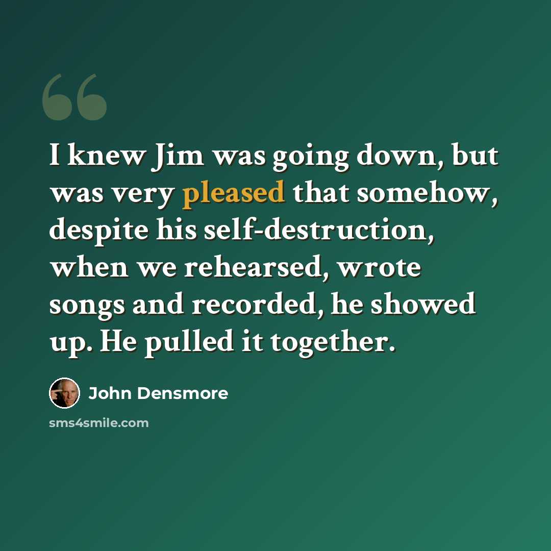 “I knew Jim was going down, but was very pleased that somehow, despite his self-destruction, when we rehearsed, wrote songs and recorded, he showed up. He pulled it together.” quote by John Densmore