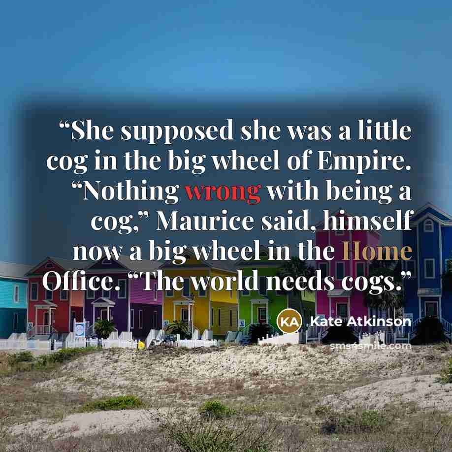 “She supposed she was a little cog in the big wheel of Empire. “Nothing wrong with being a cog,” Maurice said, himself now a big wheel in the Home Office. “The world needs cogs.” quote by Kate Atkinson